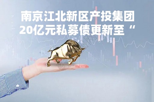 南京江北新区产投集团20亿元私募债更新至“已反馈”