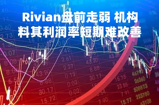 Rivian盘前走弱 机构料其利润率短期难改善