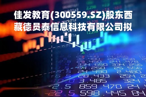 佳发教育(300559.SZ)股东西藏德员泰信息科技有限公司拟减持不超1%股份