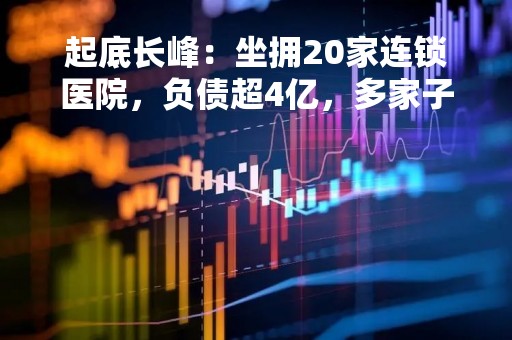 起底长峰：坐拥20家连锁医院，负债超4亿，多家子公司曾因消防问题被罚