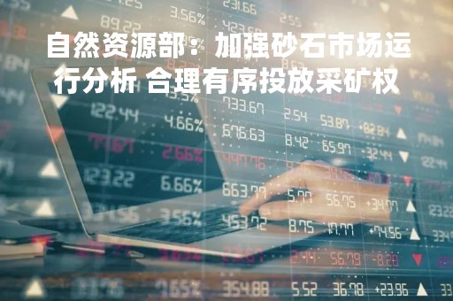 自然资源部：加强砂石市场运行分析 合理有序投放采矿权