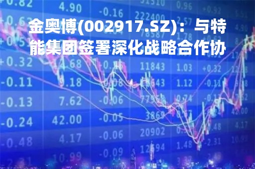 金奥博(002917.SZ)：与特能集团签署深化战略合作协议书