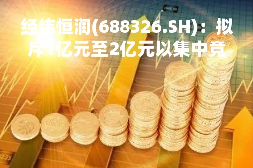 经纬恒润(688326.SH)：拟斥1亿元至2亿元以集中竞价回购股份