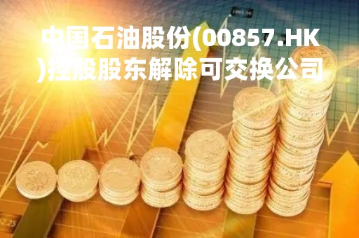 中国石油股份(00857.HK)控股股东解除可交换公司债券担保及信托登记办理完成