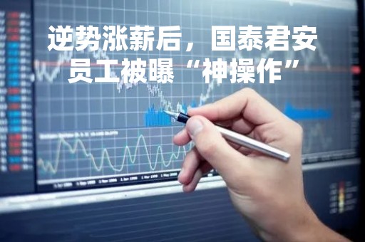 逆势涨薪后，国泰君安员工被曝“神操作”