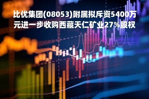 比优集团(08053)附属拟斥资5400万元进一步收购西藏天仁矿业27%股权