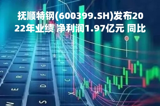 抚顺特钢(600399.SH)发布2022年业绩 净利润1.97亿元 同比下降74.92%