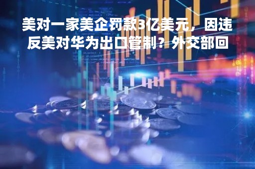 美对一家美企罚款3亿美元，因违反美对华为出口管制？外交部回应