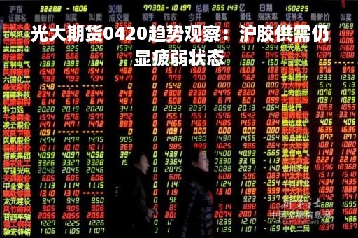 光大期货0420趋势观察：沪胶供需仍显疲弱状态