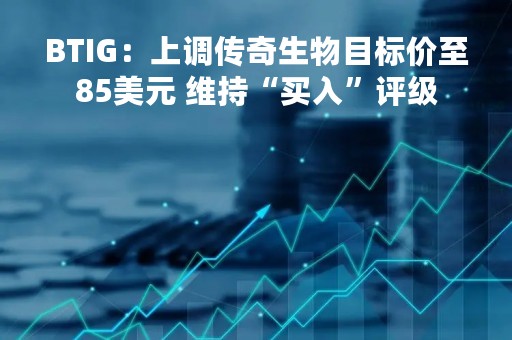 BTIG:上调传奇生物目标价至85美元 维持“买入”评级 BTIG:上调传奇生物目标价至85美元 维持“买入”评级