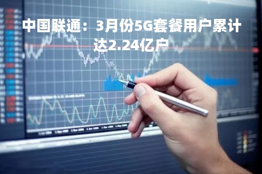 中国联通:3月份5G套餐用户累计达2.24亿户 中国联通:3月份5G套餐用户累计达2.24亿户