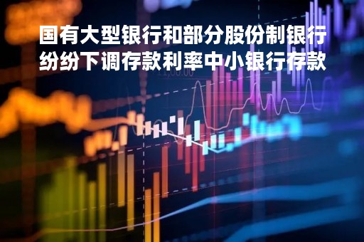 国有大型银行和部分股份制银行纷纷下调存款利率中小银行存款利率集体“补降”