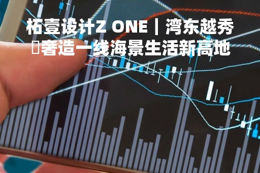 柘壹设计Z ONE｜湾东越秀・奢造一线海景生活新高地