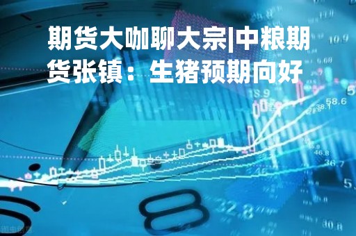 期货大咖聊大宗|中粮期货张镇：生猪预期向好 值得关注