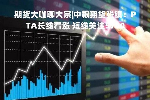 期货大咖聊大宗|中粮期货张镇：PTA长线看涨 短线关注5700