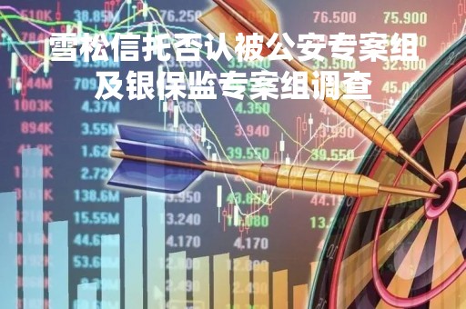 雪松信托否认被公安专案组及银保监专案组调查