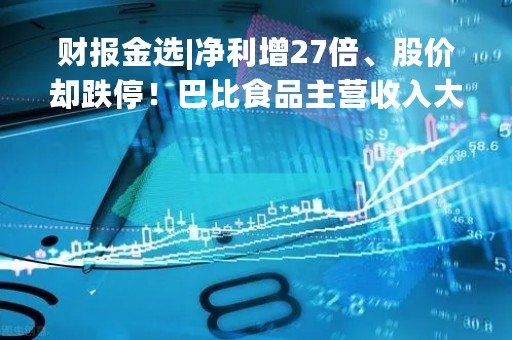 财报金选|净利增27倍、股价却跌停！巴比食品主营收入大幅下滑，业绩不及预期？