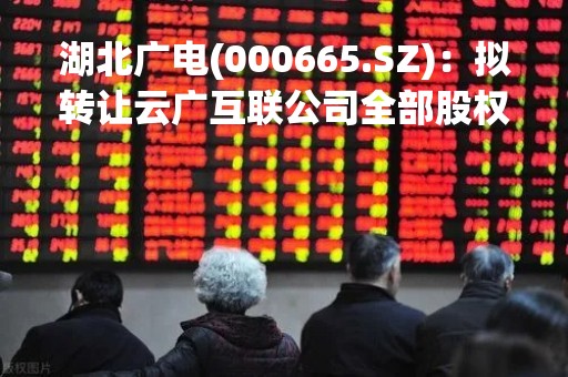 湖北广电(000665.SZ)：拟转让云广互联公司全部股权至楚天网络