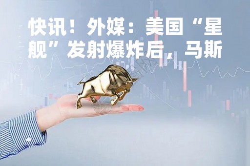 快讯！外媒：美国“星舰”发射爆炸后，马斯克发声