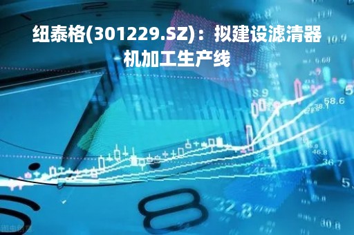 纽泰格(301229.SZ)：拟建设滤清器机加工生产线