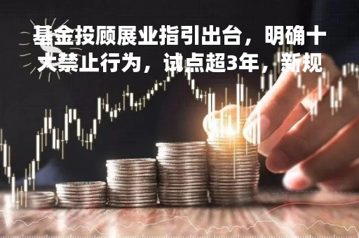基金投顾展业指引出台，明确十大禁止行为，试点超3年，新规再突出业务规范与风险把控