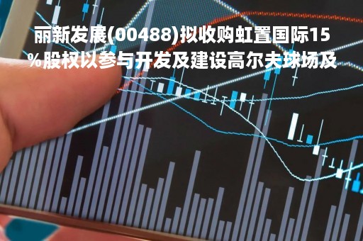丽新发展(00488)拟收购虹置国际15%股权以参与开发及建设高尔夫球场及其他配套设施