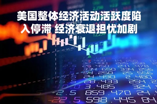 美国整体经济活动活跃度陷入停滞 经济衰退担忧加剧 美国整体经济活动活跃度陷入停滞 经济衰退担忧加剧