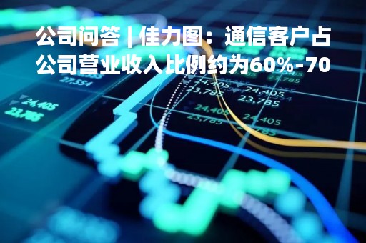 公司问答 | 佳力图：通信客户占公司营业收入比例约为60%-70%