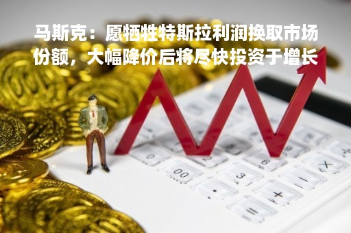 马斯克：愿牺牲特斯拉利润换取市场份额，大幅降价后将尽快投资于增长