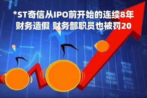 *ST奇信从IPO前开始的连续8年财务造假 财务部职员也被罚200万元