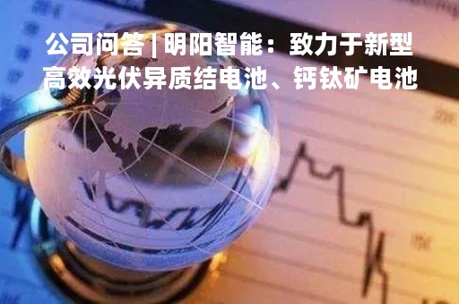 公司问答 | 明阳智能：致力于新型高效光伏异质结电池、钙钛矿电池和碲化镉薄膜电池的研发、生产和销售