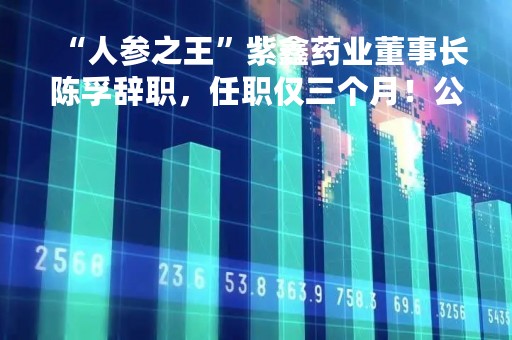 “人参之王”紫鑫药业董事长陈孚辞职，任职仅三个月！公司董事长变动频繁 上一位董事长卢烜任职7个月就辞职