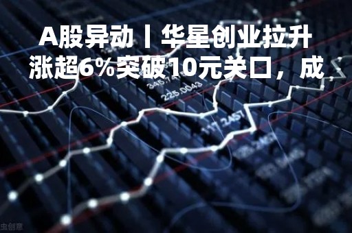 A股异动丨华星创业拉升涨超6%突破10元关口，成都司元拟收购三体宇宙