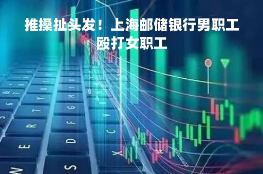 推搡扯头发！上海邮储银行男职工殴打女职工