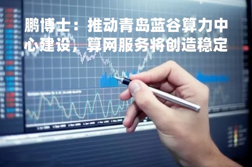 鹏博士：推动青岛蓝谷算力中心建设，算网服务将创造稳定收益