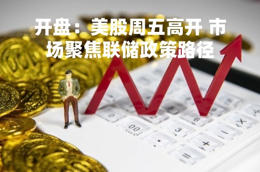 开盘：美股周五高开 市场聚焦联储政策路径