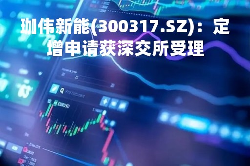 珈伟新能(300317.SZ)：定增申请获深交所受理