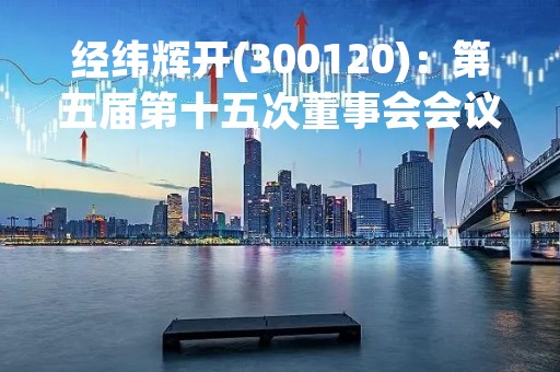 经纬辉开(300120)：第五届第十五次董事会会议决议，审议3项议案获通过