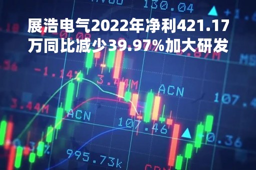 展浩电气2022年净利421.17万同比减少39.97%加大研发投入费用