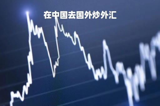 在中国去国外炒外汇「在中国炒外汇合不合法」