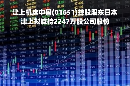 津上机床中国(01651)控股股东日本津上拟减持2247万股公司股份