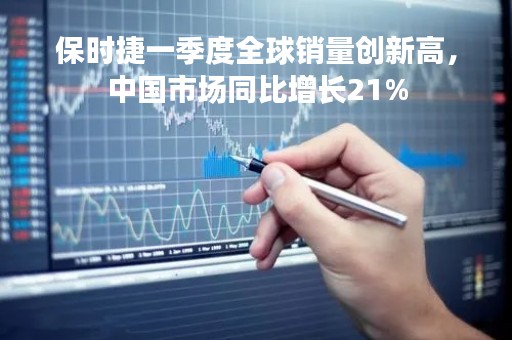 保时捷一季度全球销量创新高，中国市场同比增长21%
