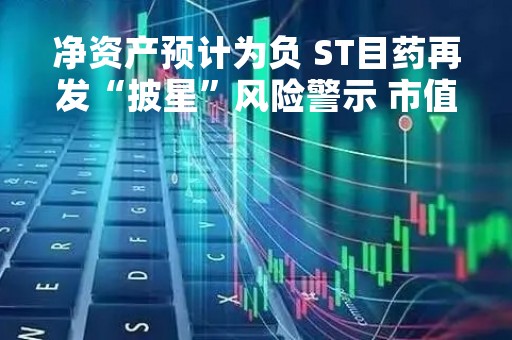 净资产预计为负 ST目药再发“披星”风险警示 市值跌至不足10亿