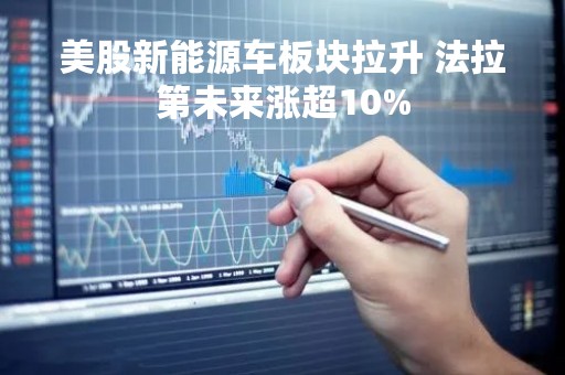 美股新能源车板块拉升 法拉第未来涨超10%