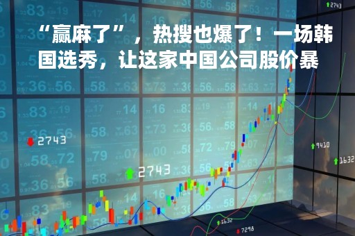 “赢麻了”，热搜也爆了！一场韩国选秀，让这家中国公司股价暴涨12%，王一博也是赢家