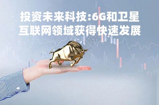 投资未来科技:6G和卫星互联网领域获得快速发展，挖掘铖昌科技和震有科技投资机遇！