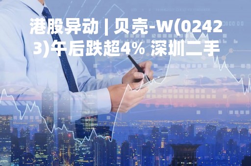 港股异动 | 贝壳-W(02423)午后跌超4% 深圳二手房政策传闻对全国影响有限