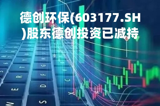 德创环保(603177.SH)股东德创投资已减持91.8万股 提前终止减持计划