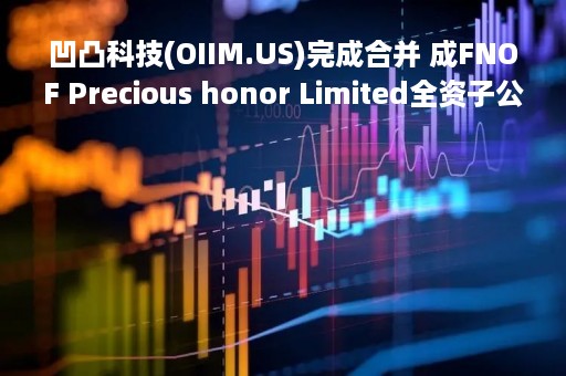 凹凸科技(OIIM.US)完成合并 成FNOF Precious honor Limited全资子公司
