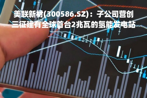 美联新材(300586.SZ)：子公司营创三征建有全球首台2兆瓦的氢能发电站